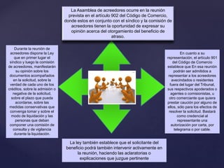 La Asamblea de acreedores ocurre en la reunión
prevista en el artículo 902 del Código de Comercio,
donde estos en conjunto con el síndico y la comisión de
acreedores tienen la oportunidad de expresar su
opinión acerca del otorgamiento del beneficio de
atraso.
En cuanto a su
representación, el artículo 901
del Código de Comercio
establece que En esa reunión
podrán ser admitidos a
representar a los acreedores
avecindados o residentes
fuera del lugar del Tribunal,
sus respectivos apoderados o
agentes o comisionistas, u
otro comerciante que quiera
prestar caución por alguno de
ellos, sólo para los efectos de
resolver la solicitud. Bastará
como credencial al
representante una
autorización por carta, por
telegrama o por cable.
La ley también establece que el solicitante del
beneficio podrá también intervenir activamente en
la reunión, haciendo las aclaratorias o
explicaciones que juzgue pertinente
Durante la reunión de
acreedores dispone la Ley
que en primer lugar el
síndico y luego la comisión
de acreedores, manifestarán
su opinión sobre los
documentos acompañados
en la solicitud, sobre la
verdad de cada uno de los
créditos, sobre la admisión o
negativa de la solicitud,
sobre el plazo que pueda
acordarse, sobre las
medidas conservativas que
convenga tomar y sobre el
modo de liquidación y las
personas que deban
componer una comisión de
consulta y de vigilancia
durante la liquidación.
 