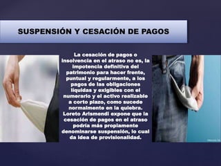 SUSPENSIÓN Y CESACIÓN DE PAGOS
La cesación de pagos o
insolvencia en el atraso no es, la
impotencia definitiva del
patrimonio para hacer frente,
puntual y regularmente, a los
pagos de las obligaciones
líquidas y exigibles con el
numerario y el activo realizable
a corto plazo, como sucede
normalmente en la quiebra.
Loreto Arismendi expone que la
cesación de pagos en el atraso
podría más propiamente
denominarse suspensión, lo cual
da idea de provisionalidad.
 