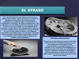 EL ATRASO
El Dr. Hernán Giménez Anzola define al atraso como la
organización procesal , legal y ejecutiva de un sistema de
liquidación del patrimonio que otorga al deudor
comerciante una verdadera espera o moratoria para el
cumplimiento, en principio, de todas sus obligaciones y que
solamente le es concedido al comerciante honrado, deudor
de buena fe, que ha cumplido con sus obligaciones de
prudencia y orden, tiene un activo positivamente mayor que
su pasivo, siempre que las causas de la crisis que lo afecta,
así como la crisis misma, se deban a circunstancias
imprevistas o excusables ajenas a su voluntad y apreciadas
como temporales y subsanables mediante dicha moratoria,
la cual tiende a evitar la quiebra bajo la vigilancia del
tribunal y de los acreedores. Naturaleza Jurídica del Atraso
Sin proceso no hay atraso, por cuanto la naturaleza
jurídica del atraso es netamente procesal, ya que
este requiere de la declaratoria judicial
correspondiente, la cual supone que se han
cumplido con los requisitos de admisibilidad y de
procedencia que la Ley exige, con la finalidad de
obtener la liquidación ordenada de la totalidad o
parte del patrimonio del deudor con el objeto de
pagar todas sus deudas o al menos las dos terceras
partes de las mismas.
 