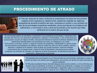 PROCEDIMIENTO DE ATRASO
En esa reunión podrán ser admitidos a representar a los acreedores avecindados o residentes fuera
del lugar del Tribunal, sus respectivos apoderados o agentes o comisionistas, u otro comerciante que
quiera prestar caución por alguno de ellos, sólo para los efectos de resolver la solicitud. Bastará como
credencial al representante una autorización por carta, por telegrama o por cable.
En la reunión, el síndico, primero, y luego la comisión de acreedores, manifestarán su opinión sobre
los documentos acompañados a la solicitud, sobre la verdad de cada uno de los créditos, sobre la
admisión o negativa de la solicitud, sobre el plazo que pueda acordarse, sobre las medidas
conservativas que convenga tomar y sobre el modo de liquidación y las personas que deban
componer una comisión de consulta y de vigilancia durante la liquidación. El solicitante podrá dar la
explicación o aclaraciones conducentes.
Se levantará acto que firmarán con el Tribunal todos los concurrentes, haciéndose constar el
nombre de éstos, los créditos que representan y sus montos y la opinión de cada cual sobre los
puntos indicados.
El Tribunal procederá el tercer día hábil después de la reunión anterior, a oír los informes que
quieran hacer el solicitante, el síndico, la comisión de acreedores y cualquier otro de éstos, y
pronunciará sobre la petición admitiéndola o negándola, según lo encontrare procedente,
teniendo especialmente en cuenta el voto, emitido por la mayoría de los acreedores.
El Tribunal, después de haber verificado la presentación de todos los documentos
exigidos como requisitos en debida forma, dictará las medidas de vigilancia
necesarias de acuerdo al arbitrio del Juez, nombrará un síndico y una comisión de
tres de los principales acreedores residentes, de los que figuren en el balance del
peticionario, y convocará a unos y otros por la prensa a una reunión que debe
verificarse en el octavo día que se fije.
 