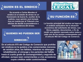 ¿QUIEN ES EL SINDICO?
De acuerdo a Carlos Morales el
síndico en el estado de atraso es un
funcionario de buena fe, auxiliar de la
justicia, cuya opinión será tomada
muy en cuenta por el Tribunal a los
efectos de decidir la procedencia o
improcedencia del atraso.
¿SU FUNCIÓN ES?
La función principal del síndico se haya en
el análisis exhaustivo de la situación
económica del solicitante del atraso, sus
libros, papeles, documentos, a fin de
rendir una opinión razonada sobre todos y
cada uno de los puntos contemplados por
el artículo 902 del Código de Comercio.
¿QUIENES NO PUEDEN SER
SINDICOS?
En el artículo 970 del Código de Comercio que prohíbe
ser síndicos en la quiebra a los comerciantes menores
de veintiún años, los fallidos, mientras no obtengan
rehabilitación, el cónyuge y los parientes del fallido
hasta el cuarto grado de consanguinidad y segundo de
afinidad, aunque sean comerciantes y a los acreedores
cuyos créditos estén controvertidos
 