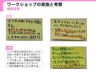 ワークショップの実施と考察
模擬授業
ドラマ教材の意見が多かったが、
生徒へ共感する意見も見受けら
れた。ワークショップの目的の
一つであった、児童生徒の実態
に意識を向けることについて、
一定の成果があったと考える。
 