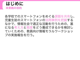 はじめに
本実践の目的
各学校でのスマートフォンをめぐる課題を共有し、
児童生徒のスマートフォンの活用事例を把握する
なかで、情報社会で適正な活動を行うための、基
になる考え方と態度をどう養成できるかを検討し
ていくための、教員向け情報モラルワークショッ
プの実施報告を行う。
 