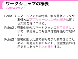 ワークショップの概要
3つのコンセプト
Point1：スマートフォンの特徴、無料通話アプリや
SNSなどアプリケーションの仕組みに関す
る知識を身につける。
Point2：児童生徒のスマートフォンの利用実態につ
いて、教員同士の対話や体験を通じて理解
する。
Point3：現場に則した形で情報モラル教育を行うた
めの、問題点を明らかにし、児童生徒の利
用実態にあった対応を検討する。
 
