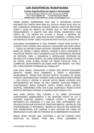 LAR ASSISTENCIAL RUBATAIANA
Centro Espiritualista de Apoio e Orientação
Rua: Manoel Penellas nº536, Santa Rosa- Guarujá cep:11431-060
C.N.P.J. 49.181.290/0001-06 Inscrição Municipal N. 006380
RICARDO PLAÇA : FACILITADOR Em: contato.ramaschain@gmail.com
FRATERNIDADE ESPIRITUALISTA
TARDE DEMAIS COMPREENDI POR QUE O MOTORISTA ESTAVA
PISCANDO OS FARÓIS PARA MIM! ELE ESTAVA VENDO ALGO QUE EU
NÃO CONSEGUIA ENXERGAR PORQUE MINHAS LUZES SE REFLETIAM
ACIMA E ALÉM DO OBJETO DE PERIGO QUE EU NÃO PERCEBERA
PSIQUICAMENTE. O OBJETO ERA UMA PEDRA GIGANTESCA COM
CERCA DE 1,20 METRO DE ALTURA E QUASE 3 METROS DE
CIRCUNFERÊNCIA QUE JAZIA BEM NO MEU CAMINHO. A PEDRA CAÍRA
DO PENHASCO ACIMA, VINDO POUSAR NA PISTA NA QUAL EU ESTAVA.
AVALIANDO RAPIDAMENTE O QUE PODERIA FAZER PARA EVITAR O
CHOQUE COM A PEDRA, NÃO CHEGUEI A QUALQUER SOLUÇÃO VIÁVEL
— TODAS AS OPÇÕES ERAM SUICIDAS. PODERIA BATER NO ÍNGREME
MURO DE PEDRA À MINHA DIREITA, PASSAR À PISTA ESQUERDA E
COLIDIR DE FRENTE COM O CAMINHÃO QUE SE APROXIMAVA, DESVIAR
DE REPENTE PARA A ESQUERDA E MERGULHAR CENTENAS DE
METROS ATÉ A MINHA MORTE, OU COMO DERRADEIRA OPÇÃO, BATER
NA PEDRA. ESSA ÚLTIMA OPÇÃO FOI MINHA ESCOLHA FINAL, E
LEMBRO-ME DISTINTAMENTE DE DIZER PARA MIM MESMO: "OH, NÃO,
PAI, COMO PODEREI TERMINAR SEU TRABALHO?"
COM ESSA FRASE, ATRAVESSEI A PEDRA SEM SENTIR QUALQUER
IMPACTO, PASSEI PELO CAMINHÃO, E DESCI A MONTANHA.
FRANCAMENTE, PENSEI QUE ESTAVA MORTO, VIAJANDO NO REINO
ETÉRICO. PENSANDO ISSO, ESTENDI A MÃO E BELISQUEI MINHA PERNA
— ERA FÍSICA E SÓLIDA! A SEGUIR VOLTEI MINHA ATENÇÃO AOS
INSTRUMENTOS DO PAINEL DE MEU FURGÃO. ESTAVAM FIRMES E
FUNCIONANDO. DIRIGI DURANTE CERTO TEMPO NESTE ESTADO
INCRÍVEL, ESPERANDO PARA VER O QUE ACONTECIA. PENSEI ESTAR
MORTO E ESPERAVA APENAS A COMPROVAÇÃO DESSE FATO.
UMA HORA DEPOIS, MEU FURGÃO E EU AINDA ESTÁVAMOS
FUNCIONANDO NORMALMENTE E EM NENHUMA PARTE SE VIA O
CEIFEIRO SINISTRO (MORTE). COMECEI ENTÃO A PENSAR NO
MOTORISTA DO CAMINHÃO E O QUE ELE VIRA. CERTAMENTE, ELE
DEVERIA ESTAR NUM ESTADO DE CONFUSÃO MENTAL, DEPOIS DE TER
TESTEMUNHADO O IMPOSSÍVEL. MESMO EU RELUTEI EM ACREDITAR
QUE SOBREVIVERA ATÉ CHEGAR A MEU DESTINO ÀS 4:30HS DA
MADRUGADA E DAR COM OS PORTÕES DO ACAMPAMENTO FECHADOS.
NESSA HORA, PEGUEI UMA LANTERNA E SAÍ DO FURGÃO PARA
VERIFICAR OS DANOS. PARA MEU TOTAL ASSOMBRO E
 