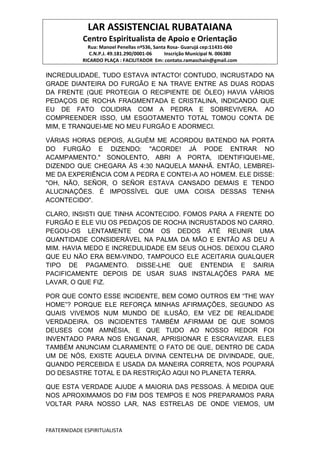 LAR ASSISTENCIAL RUBATAIANA
Centro Espiritualista de Apoio e Orientação
Rua: Manoel Penellas nº536, Santa Rosa- Guarujá cep:11431-060
C.N.P.J. 49.181.290/0001-06 Inscrição Municipal N. 006380
RICARDO PLAÇA : FACILITADOR Em: contato.ramaschain@gmail.com
FRATERNIDADE ESPIRITUALISTA
INCREDULIDADE, TUDO ESTAVA INTACTO! CONTUDO, INCRUSTADO NA
GRADE DIANTEIRA DO FURGÃO E NA TRAVE ENTRE AS DUAS RODAS
DA FRENTE (QUE PROTEGIA O RECIPIENTE DE ÓLEO) HAVIA VÁRIOS
PEDAÇOS DE ROCHA FRAGMENTADA E CRISTALINA, INDICANDO QUE
EU DE FATO COLIDIRA COM A PEDRA E SOBREVIVERA. AO
COMPREENDER ISSO, UM ESGOTAMENTO TOTAL TOMOU CONTA DE
MIM, E TRANQUEI-ME NO MEU FURGÃO E ADORMECI.
VÁRIAS HORAS DEPOIS, ALGUÉM ME ACORDOU BATENDO NA PORTA
DO FURGÃO E DIZENDO: "ACORDE! JÁ PODE ENTRAR NO
ACAMPAMENTO." SONOLENTO, ABRI A PORTA, IDENTIFIQUEI-ME,
DIZENDO QUE CHEGARA ÀS 4:30 NAQUELA MANHÃ. ENTÃO, LEMBREI-
ME DA EXPERIÊNCIA COM A PEDRA E CONTEI-A AO HOMEM. ELE DISSE:
"OH, NÃO, SEÑOR, O SEÑOR ESTAVA CANSADO DEMAIS E TENDO
ALUCINAÇÕES. É IMPOSSÍVEL QUE UMA COISA DESSAS TENHA
ACONTECIDO".
CLARO, INSISTI QUE TINHA ACONTECIDO. FOMOS PARA A FRENTE DO
FURGÃO E ELE VIU OS PEDAÇOS DE ROCHA INCRUSTADOS NO CARRO.
PEGOU-OS LENTAMENTE COM OS DEDOS ATÉ REUNIR UMA
QUANTIDADE CONSIDERÁVEL NA PALMA DA MÃO E ENTÃO AS DEU A
MIM. HAVIA MEDO E INCREDULIDADE EM SEUS OLHOS. DEIXOU CLARO
QUE EU NÃO ERA BEM-VINDO, TAMPOUCO ELE ACEITARIA QUALQUER
TIPO DE PAGAMENTO. DISSE-LHE QUE ENTENDIA E SAIRIA
PACIFICAMENTE DEPOIS DE USAR SUAS INSTALAÇÕES PARA ME
LAVAR, O QUE FIZ.
POR QUE CONTO ESSE INCIDENTE, BEM COMO OUTROS EM “THE WAY
HOME”? PORQUE ELE REFORÇA MINHAS AFIRMAÇÕES, SEGUNDO AS
QUAIS VIVEMOS NUM MUNDO DE ILUSÃO, EM VEZ DE REALIDADE
VERDADEIRA. OS INCIDENTES TAMBÉM AFIRMAM DE QUE SOMOS
DEUSES COM AMNÉSIA, E QUE TUDO AO NOSSO REDOR FOI
INVENTADO PARA NOS ENGANAR, APRISIONAR E ESCRAVIZAR. ELES
TAMBÉM ANUNCIAM CLARAMENTE O FATO DE QUE, DENTRO DE CADA
UM DE NÓS, EXISTE AQUELA DIVINA CENTELHA DE DIVINDADE, QUE,
QUANDO PERCEBIDA E USADA DA MANEIRA CORRETA, NOS POUPARÁ
DO DESASTRE TOTAL E DA RESTRIÇÃO AQUI NO PLANETA TERRA.
QUE ESTA VERDADE AJUDE A MAIORIA DAS PESSOAS. À MEDIDA QUE
NOS APROXIMAMOS DO FIM DOS TEMPOS E NOS PREPARAMOS PARA
VOLTAR PARA NOSSO LAR, NAS ESTRELAS DE ONDE VIEMOS, UM
 