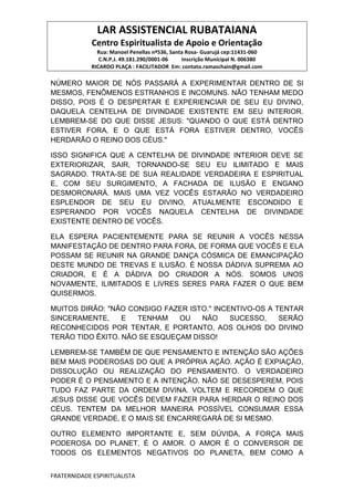 LAR ASSISTENCIAL RUBATAIANA
Centro Espiritualista de Apoio e Orientação
Rua: Manoel Penellas nº536, Santa Rosa- Guarujá cep:11431-060
C.N.P.J. 49.181.290/0001-06 Inscrição Municipal N. 006380
RICARDO PLAÇA : FACILITADOR Em: contato.ramaschain@gmail.com
FRATERNIDADE ESPIRITUALISTA
NÚMERO MAIOR DE NÓS PASSARÁ A EXPERIMENTAR DENTRO DE SI
MESMOS, FENÔMENOS ESTRANHOS E INCOMUNS. NÃO TENHAM MEDO
DISSO, POIS É O DESPERTAR E EXPERIENCIAR DE SEU EU DIVINO,
DAQUELA CENTELHA DE DIVINDADE EXISTENTE EM SEU INTERIOR.
LEMBREM-SE DO QUE DISSE JESUS: "QUANDO O QUE ESTÁ DENTRO
ESTIVER FORA‚ E O QUE ESTÁ FORA ESTIVER DENTRO, VOCÊS
HERDARÃO O REINO DOS CÉUS."
ISSO SIGNIFICA QUE A CENTELHA DE DIVINDADE INTERIOR DEVE SE
EXTERIORIZAR, SAIR, TORNANDO-SE SEU EU ILIMITADO E MAIS
SAGRADO. TRATA-SE DE SUA REALIDADE VERDADEIRA E ESPIRITUAL
E, COM SEU SURGIMENTO, A FACHADA DE ILUSÃO E ENGANO
DESMORONARÁ. MAIS UMA VEZ VOCÊS ESTARÃO NO VERDADEIRO
ESPLENDOR DE SEU EU DIVINO, ATUALMENTE ESCONDIDO E
ESPERANDO POR VOCÊS NAQUELA CENTELHA DE DIVINDADE
EXISTENTE DENTRO DE VOCÊS.
ELA ESPERA PACIENTEMENTE PARA SE REUNIR A VOCÊS NESSA
MANIFESTAÇÃO DE DENTRO PARA FORA, DE FORMA QUE VOCÊS E ELA
POSSAM SE REUNIR NA GRANDE DANÇA CÓSMICA DE EMANCIPAÇÃO
DESTE MUNDO DE TREVAS E ILUSÃO. É NOSSA DÁDIVA SUPREMA AO
CRIADOR, E É A DÁDIVA DO CRIADOR A NÓS. SOMOS UNOS
NOVAMENTE, ILIMITADOS E LIVRES SERES PARA FAZER O QUE BEM
QUISERMOS.
MUITOS DIRÃO: "NÃO CONSIGO FAZER ISTO." INCENTIVO-OS A TENTAR
SINCERAMENTE, E TENHAM OU NÃO SUCESSO, SERÃO
RECONHECIDOS POR TENTAR, E PORTANTO, AOS OLHOS DO DIVINO
TERÃO TIDO ÊXITO. NÃO SE ESQUEÇAM DISSO!
LEMBREM-SE TAMBÉM DE QUE PENSAMENTO E INTENÇÃO SÃO AÇÕES
BEM MAIS PODEROSAS DO QUE A PRÓPRIA AÇÃO. AÇÃO É EXPIAÇÃO,
DISSOLUÇÃO OU REALIZAÇÃO DO PENSAMENTO. O VERDADEIRO
PODER É O PENSAMENTO E A INTENÇÃO. NÃO SE DESESPEREM, POIS
TUDO FAZ PARTE DA ORDEM DIVINA. VOLTEM E RECORDEM O QUE
JESUS DISSE QUE VOCÊS DEVEM FAZER PARA HERDAR O REINO DOS
CÉUS. TENTEM DA MELHOR MANEIRA POSSÍVEL CONSUMAR ESSA
GRANDE VERDADE, E O MAIS SE ENCARREGARÁ DE SI MESMO.
OUTRO ELEMENTO IMPORTANTE E, SEM DÚVIDA, A FORÇA MAIS
PODEROSA DO PLANET, É O AMOR. O AMOR É O CONVERSOR DE
TODOS OS ELEMENTOS NEGATIVOS DO PLANETA, BEM COMO A
 