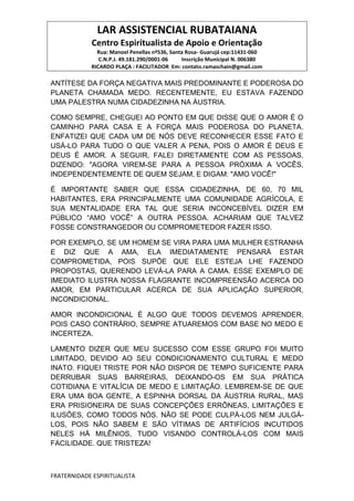 LAR ASSISTENCIAL RUBATAIANA
Centro Espiritualista de Apoio e Orientação
Rua: Manoel Penellas nº536, Santa Rosa- Guarujá cep:11431-060
C.N.P.J. 49.181.290/0001-06 Inscrição Municipal N. 006380
RICARDO PLAÇA : FACILITADOR Em: contato.ramaschain@gmail.com
FRATERNIDADE ESPIRITUALISTA
ANTÍTESE DA FORÇA NEGATIVA MAIS PREDOMINANTE E PODEROSA DO
PLANETA CHAMADA MEDO. RECENTEMENTE, EU ESTAVA FAZENDO
UMA PALESTRA NUMA CIDADEZINHA NA ÁUSTRIA.
COMO SEMPRE, CHEGUEI AO PONTO EM QUE DISSE QUE O AMOR É O
CAMINHO PARA CASA E A FORÇA MAIS PODEROSA DO PLANETA.
ENFATIZEI QUE CADA UM DE NÓS DEVE RECONHECER ESSE FATO E
USÁ-LO PARA TUDO O QUE VALER A PENA, POIS O AMOR É DEUS E
DEUS É AMOR. A SEGUIR, FALEI DIRETAMENTE COM AS PESSOAS,
DIZENDO: "AGORA VIREM-SE PARA A PESSOA PRÓXIMA A VOCÊS,
INDEPENDENTEMENTE DE QUEM SEJAM, E DIGAM: "AMO VOCÊ!"
É IMPORTANTE SABER QUE ESSA CIDADEZINHA, DE 60, 70 MIL
HABITANTES, ERA PRINCIPALMENTE UMA COMUNIDADE AGRÍCOLA, E
SUA MENTALIDADE ERA TAL QUE SERIA INCONCEBÍVEL DIZER EM
PÚBLICO “AMO VOCÊ” A OUTRA PESSOA. ACHARIAM QUE TALVEZ
FOSSE CONSTRANGEDOR OU COMPROMETEDOR FAZER ISSO.
POR EXEMPLO, SE UM HOMEM SE VIRA PARA UMA MULHER ESTRANHA
E DIZ QUE A AMA, ELA IMEDIATAMENTE PENSARÁ ESTAR
COMPROMETIDA, POIS SUPÕE QUE ELE ESTEJA LHE FAZENDO
PROPOSTAS, QUERENDO LEVÁ-LA PARA A CAMA. ESSE EXEMPLO DE
IMEDIATO ILUSTRA NOSSA FLAGRANTE INCOMPREENSÃO ACERCA DO
AMOR, EM PARTICULAR ACERCA DE SUA APLICAÇÃO SUPERIOR,
INCONDICIONAL.
AMOR INCONDICIONAL É ALGO QUE TODOS DEVEMOS APRENDER,
POIS CASO CONTRÁRIO, SEMPRE ATUAREMOS COM BASE NO MEDO E
INCERTEZA.
LAMENTO DIZER QUE MEU SUCESSO COM ESSE GRUPO FOI MUITO
LIMITADO, DEVIDO AO SEU CONDICIONAMENTO CULTURAL E MEDO
INATO. FIQUEI TRISTE POR NÃO DISPOR DE TEMPO SUFICIENTE PARA
DERRUBAR SUAS BARREIRAS, DEIXANDO-OS EM SUA PRÁTICA
COTIDIANA E VITALÍCIA DE MEDO E LIMITAÇÃO. LEMBREM-SE DE QUE
ERA UMA BOA GENTE, A ESPINHA DORSAL DA ÁUSTRIA RURAL, MAS
ERA PRISIONEIRA DE SUAS CONCEPÇÕES ERRÔNEAS, LIMITAÇÕES E
ILUSÕES, COMO TODOS NÓS. NÃO SE PODE CULPÁ-LOS NEM JULGÁ-
LOS, POIS NÃO SABEM E SÃO VÍTIMAS DE ARTIFÍCIOS INCUTIDOS
NELES HÁ MILÊNIOS, TUDO VISANDO CONTROLÁ-LOS COM MAIS
FACILIDADE. QUE TRISTEZA!
 