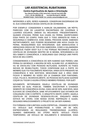 LAR ASSISTENCIAL RUBATAIANA
Centro Espiritualista de Apoio e Orientação
Rua: Manoel Penellas nº536, Santa Rosa- Guarujá cep:11431-060
C.N.P.J. 49.181.290/0001-06 Inscrição Municipal N. 006380
RICARDO PLAÇA : FACILITADOR Em: contato.ramaschain@gmail.com
FRATERNIDADE ESPIRITUALISTA
INFERIORES A NÓS, SERES HUMANOS, CONSERVAM ENCERRADAS EM
SI, SUA CONSCIÊNCIA DESSA CENTELHA DE DIVINDADE.
POR EXEMPLO: CONSIDEREM A HUMILDE SALAMANDRA, UM RÉPTIL
PARECIDO COM OS LAGARTOS ENCONTRADO EM CAVERNAS E
LUGARES ESCUROS, ÚMIDOS OU MOLHADOS. FREQÜENTEMENTE,
QUANDO ATACADA, PERDE SUA CAUDA OU PERNA, SACRIFICANDO
ESSA PARTE DO CORPO, PARA QUE O TODO ARRASTE-SE PARA A
SEGURANÇA E SOBREVIVA. ESSE ANIMAL PROCEDE ASSIM, SABENDO
INSTINTIVAMENTE, QUE PODERÁ REGENERAR UMA NOVA CAUDA OU
PERNA, READQUIRINDO SUA INTEGRIDADE. QUE MARAVILHOSA E
ABENÇOADA DÁDIVA DE TER ESSA SABEDORIA. COMO A SALAMANDRA
CONSEGUE FAZER ISSO? ELA O FAZ PORQUE RECONHECE AQUELA
CENTELHA DE DIVINDADE DENTRO DE SI MESMA, INTEGRANDO-A AO
SEU SABER E CONSCIÊNCIA, E DESEJANDO QUE CRESÇA UMA PARTE
NOVA DE SEU CORPO.
CONSIDEREMOS A CONSCIÊNCIA DO SER HUMANO QUE PERDEU UMA
PERNA OU UM BRAÇO. A MAIORIA DE NÓS, ALGUMA VEZ, JÁ OBSERVOU
OU SE ENVOLVEU COM PESSOAS MUTILADAS. DURANTE AS FASES
INICIAIS DE REABILITAÇÃO, TODOS CONFESSAM QUE A PARTE DO
MEMBRO QUE FOI FISICAMENTE REMOVIDA, AINDA ESTÁ PRESENTE NA
CONSCIÊNCIA E NOS SENTIDOS. MENCIONAM QUE A ÁREA ONDE
FICAVA O MEMBRO ÀS VEZES DÓI (A CHAMADA DOR FANTASMA),
COÇA, PULSA E, INVARIAVELMENTE, AS PESSOAS MUTILADAS QUEREM
COÇAR OU TOCAR O AGORA ETÉRICO MEMBRO PERDIDO. POR QUÊ?
NOVAMENTE, RETORNAMOS ÀQUELA CENTELHA DE DIVINDADE
DENTRO DA QUAL PODE-SE, TAMBÉM, ENCONTRAR A CHAMADA
SEMENTE DE CONSCIÊNCIA DIVINA. CADA UM DE NÓS, NUM NÍVEL MAIS
ELEVADO DE CONSCIÊNCIA, SABE INTUITIVAMENTE QUE ESTAMOS EM
CONJUNÇÃO COM O ESPÍRITO, O ARQUITETO DESTE CORPO. AQUELA
CENTELHA DE DIVINDADE DESENVOLVEU-SE, ENQUANTO AINDA
ESTAVA NO ÚTERO, COM NOSSA DIVINA INSPIRAÇÃO E AJUDA,
SEGUINDO MINUCIOSAMENTE O PROJETO DE UM SER HUMANO.
FOI FORMADA COM ILIMITADA AJUDA ESPIRITUAL, CRIANDO UM CORPO
OU VEÍCULO QUE POSSIBILITASSE A CADA UM DE NÓS,
ENFRENTARMOS AS REALIDADES TRIDIMENSIONAIS (ILUSÕES).
QUANDO EMERGIMOS DO ÚTERO NESTE VEÍCULO FÍSICO
TEMPORÁRIO, UM VEÍCULO DE ISOLAMENTO E DENSIDADE, ESSA
 