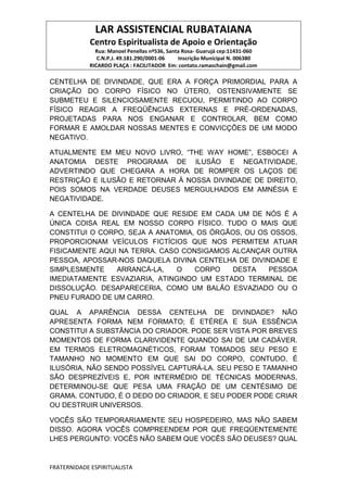 LAR ASSISTENCIAL RUBATAIANA
Centro Espiritualista de Apoio e Orientação
Rua: Manoel Penellas nº536, Santa Rosa- Guarujá cep:11431-060
C.N.P.J. 49.181.290/0001-06 Inscrição Municipal N. 006380
RICARDO PLAÇA : FACILITADOR Em: contato.ramaschain@gmail.com
FRATERNIDADE ESPIRITUALISTA
CENTELHA DE DIVINDADE, QUE ERA A FORÇA PRIMORDIAL PARA A
CRIAÇÃO DO CORPO FÍSICO NO ÚTERO, OSTENSIVAMENTE SE
SUBMETEU E SILENCIOSAMENTE RECUOU, PERMITINDO AO CORPO
FÍSICO REAGIR A FREQÜÊNCIAS EXTERNAS E PRÉ-ORDENADAS,
PROJETADAS PARA NOS ENGANAR E CONTROLAR, BEM COMO
FORMAR E AMOLDAR NOSSAS MENTES E CONVICÇÕES DE UM MODO
NEGATIVO.
ATUALMENTE EM MEU NOVO LIVRO, “THE WAY HOME”, ESBOCEI A
ANATOMIA DESTE PROGRAMA DE ILUSÃO E NEGATIVIDADE,
ADVERTINDO QUE CHEGARA A HORA DE ROMPER OS LAÇOS DE
RESTRIÇÃO E ILUSÃO E RETORNAR À NOSSA DIVINDADE DE DIREITO,
POIS SOMOS NA VERDADE DEUSES MERGULHADOS EM AMNÉSIA E
NEGATIVIDADE.
A CENTELHA DE DIVINDADE QUE RESIDE EM CADA UM DE NÓS É A
ÚNICA COISA REAL EM NOSSO CORPO FÍSICO. TUDO O MAIS QUE
CONSTITUI O CORPO, SEJA A ANATOMIA, OS ÓRGÃOS, OU OS OSSOS,
PROPORCIONAM VEÍCULOS FICTÍCIOS QUE NOS PERMITEM ATUAR
FISICAMENTE AQUI NA TERRA. CASO CONSIGAMOS ALCANÇAR OUTRA
PESSOA, APOSSAR-NOS DAQUELA DIVINA CENTELHA DE DIVINDADE E
SIMPLESMENTE ARRANCÁ-LA, O CORPO DESTA PESSOA
IMEDIATAMENTE ESVAZIARIA, ATINGINDO UM ESTADO TERMINAL DE
DISSOLUÇÃO. DESAPARECERIA, COMO UM BALÃO ESVAZIADO OU O
PNEU FURADO DE UM CARRO.
QUAL A APARÊNCIA DESSA CENTELHA DE DIVINDADE? NÃO
APRESENTA FORMA NEM FORMATO; É ETÉREA E SUA ESSÊNCIA
CONSTITUI A SUBSTÂNCIA DO CRIADOR. PODE SER VISTA POR BREVES
MOMENTOS DE FORMA CLARIVIDENTE QUANDO SAI DE UM CADÁVER.
EM TERMOS ELETROMAGNÉTICOS, FORAM TOMADOS SEU PESO E
TAMANHO NO MOMENTO EM QUE SAI DO CORPO, CONTUDO, É
ILUSÓRIA, NÃO SENDO POSSÍVEL CAPTURÁ-LA. SEU PESO E TAMANHO
SÃO DESPREZÍVEIS E, POR INTERMÉDIO DE TÉCNICAS MODERNAS,
DETERMINOU-SE QUE PESA UMA FRAÇÃO DE UM CENTÉSIMO DE
GRAMA. CONTUDO, É O DEDO DO CRIADOR, E SEU PODER PODE CRIAR
OU DESTRUIR UNIVERSOS.
VOCÊS SÃO TEMPORARIAMENTE SEU HOSPEDEIRO, MAS NÃO SABEM
DISSO. AGORA VOCÊS COMPREENDEM POR QUE FREQÜENTEMENTE
LHES PERGUNTO: VOCÊS NÃO SABEM QUE VOCÊS SÃO DEUSES? QUAL
 