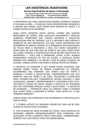 LAR ASSISTENCIAL RUBATAIANA
Centro Espiritualista de Apoio e Orientação
Rua: Manoel Penellas nº536, Santa Rosa- Guarujá cep:11431-060
C.N.P.J. 49.181.290/0001-06 Inscrição Municipal N. 006380
RICARDO PLAÇA : FACILITADOR Em: contato.ramaschain@gmail.com
FRATERNIDADE ESPIRITUALISTA
A IMPORTÂNCIA DE LHES CONTAR ESTE GRANDE SEGREDO? PORQUE
É CHEGADA A HORA — É HORA DE VOCÊS DESPERTAREM, REDIMIR-SE
E REAVER SEU PODER. ESSE PODER ESTÁ DENTRO DE VOCÊS, E O
CHAMO CENTELHA DE DIVINDADE.
NUMA PARTE ANTERIOR DESTE ARTIGO, AFIRMEI QUE QUANDO
EMERGIMOS DO ÚTERO, ESSA CENTELHA MANSAMENTE TORNA-SE
SUBMISSA, PERMITINDO QUE FORÇAS EXTERNAS E NEGATIVAS
PREVALEÇAM, MAS NA VERDADE, ELA É A SENTINELA QUE ESPERA O
MOMENTO DE SEU DESPERTAR. ATÉ QUE VOCÊS DESPERTEM POR
INTERMÉDIO DO AMOR E PERDÃO, ELA PERMANECE NOS BASTIDORES
DO PALCO ONDE É ENCENADA A VIDA‚ ATÉ VOCÊS CHEGAREM À
CONCLUSÃO DE QUE VIDA AQUI NA TERRA É UM JOGO CONSTITUÍDO
DE ILUSÃO, ENGANO, E CONTROLADO PELOS DEUSES NEGATIVOS OU
INFERIORES — TUDO COM A PERMISSÃO DIVINA, ALIÁS. QUANDO
ENXERGAMOS ATRAVÉS DO VÉU DE ILUSÃO, A CENTELHA ENTÃO
EMERGE DAS SOMBRAS E SE REÚNE A NÓS NA DANÇA CÓSMICA DA
ALEGRIA. COMEÇA ENTÃO O RETORNO A NOSSO PONTO DE ORIGEM.
A CENTELHA DE DIVINDADE É SEU PODER DIVINO UNIVERSAL QUE
PRESIDE SOBRE TODOS OS DEMAIS ELEMENTOS DA CRIAÇÃO,
AGUARDANDO SEU COMANDO. SUA TAREFA AQUI NA TERRA É
DOMINAR A ILUSÃO E NEGATIVIDADE, COMPREENDENDO QUE SEU
MANDATO AQUI NA TERRA É UM JOGO, PROJETADO E INVENTADO
PARA POSSIBILITAR-LHES TORNAREM-SE DEUSES MAIORES E MAIS
AVANÇADOS. QUANDO COMPREENDEREM E ACEITAREM ESSE FATO,
TEM INÍCIO A DANÇA DO ADEUS, SENDO A CENTELHA DE DIVINDADE
SEU PAR. CONFORME DANÇAM, VOCÊS E SEUS PARES — A CENTELHA
DE DIVINDADE — TORNAM-SE UNOS. ELA EMERGE COMO O CRIADOR
QUE AGORA TIROU A MÁSCARA E AFIRMA: "AQUI ESTOU EU. O QUE
FAREMOS PRIMEIRO?"
VAMOS FAZER UMA DIGRESSÃO POR UM MOMENTO E RECAPITULAR O
QUE EU DISSE:
1º. O PODER LATENTE DO UNIVERSO RESIDE EM CADA UM DE NÓS.
CHAMA-SE CENTELHA DE DIVINDADE.
2º. POR OCASIÃO DA SAÍDA DO BEBÊ DO ÚTERO, ESSA CENTELHA DE
DIVINDADE, EMBORA IMENSURAVELMENTE MAIS PODEROSA QUE
QUALQUER OUTRO ELEMENTO DESTA REALIDADE TRIDIMENSIONAL,
SUBMETE-SE A UM PASSIVO PAPEL DE OBSERVADORA.
 