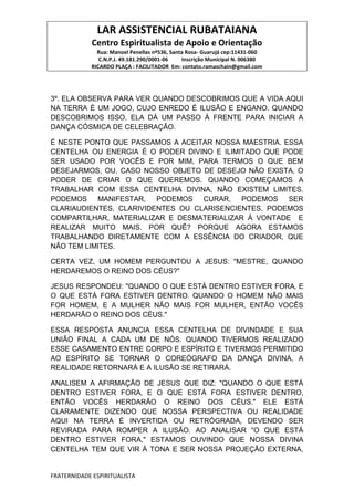 LAR ASSISTENCIAL RUBATAIANA
Centro Espiritualista de Apoio e Orientação
Rua: Manoel Penellas nº536, Santa Rosa- Guarujá cep:11431-060
C.N.P.J. 49.181.290/0001-06 Inscrição Municipal N. 006380
RICARDO PLAÇA : FACILITADOR Em: contato.ramaschain@gmail.com
FRATERNIDADE ESPIRITUALISTA
3º. ELA OBSERVA PARA VER QUANDO DESCOBRIMOS QUE A VIDA AQUI
NA TERRA É UM JOGO, CUJO ENREDO É ILUSÃO E ENGANO. QUANDO
DESCOBRIMOS ISSO, ELA DÁ UM PASSO À FRENTE PARA INICIAR A
DANÇA CÓSMICA DE CELEBRAÇÃO.
É NESTE PONTO QUE PASSAMOS A ACEITAR NOSSA MAESTRIA. ESSA
CENTELHA OU ENERGIA É O PODER DIVINO E ILIMITADO QUE PODE
SER USADO POR VOCÊS E POR MIM, PARA TERMOS O QUE BEM
DESEJARMOS, OU, CASO NOSSO OBJETO DE DESEJO NÃO EXISTA, O
PODER DE CRIAR O QUE QUEREMOS. QUANDO COMEÇAMOS A
TRABALHAR COM ESSA CENTELHA DIVINA, NÃO EXISTEM LIMITES.
PODEMOS MANIFESTAR, PODEMOS CURAR, PODEMOS SER
CLARIAUDIENTES, CLARIVIDENTES OU CLARISENCIENTES. PODEMOS
COMPARTILHAR, MATERIALIZAR E DESMATERIALIZAR À VONTADE E
REALIZAR MUITO MAIS. POR QUÊ? PORQUE AGORA ESTAMOS
TRABALHANDO DIRETAMENTE COM A ESSÊNCIA DO CRIADOR, QUE
NÃO TEM LIMITES.
CERTA VEZ, UM HOMEM PERGUNTOU A JESUS: "MESTRE, QUANDO
HERDAREMOS O REINO DOS CÉUS?"
JESUS RESPONDEU: "QUANDO O QUE ESTÁ DENTRO ESTIVER FORA‚ E
O QUE ESTÁ FORA ESTIVER DENTRO. QUANDO O HOMEM NÃO MAIS
FOR HOMEM, E A MULHER NÃO MAIS FOR MULHER, ENTÃO VOCÊS
HERDARÃO O REINO DOS CÉUS."
ESSA RESPOSTA ANUNCIA ESSA CENTELHA DE DIVINDADE E SUA
UNIÃO FINAL A CADA UM DE NÓS. QUANDO TIVERMOS REALIZADO
ESSE CASAMENTO ENTRE CORPO E ESPÍRITO E TIVERMOS PERMITIDO
AO ESPÍRITO SE TORNAR O COREÓGRAFO DA DANÇA DIVINA, A
REALIDADE RETORNARÁ E A ILUSÃO SE RETIRARÁ.
ANALISEM A AFIRMAÇÃO DE JESUS QUE DIZ: "QUANDO O QUE ESTÁ
DENTRO ESTIVER FORA‚ E O QUE ESTÁ FORA ESTIVER DENTRO,
ENTÃO VOCÊS HERDARÃO O REINO DOS CÉUS." ELE ESTÁ
CLARAMENTE DIZENDO QUE NOSSA PERSPECTIVA OU REALIDADE
AQUI NA TERRA É INVERTIDA OU RETRÓGRADA, DEVENDO SER
REVIRADA PARA ROMPER A ILUSÃO. AO ANALISAR "O QUE ESTÁ
DENTRO ESTIVER FORA," ESTAMOS OUVINDO QUE NOSSA DIVINA
CENTELHA TEM QUE VIR À TONA E SER NOSSA PROJEÇÃO EXTERNA,
 
