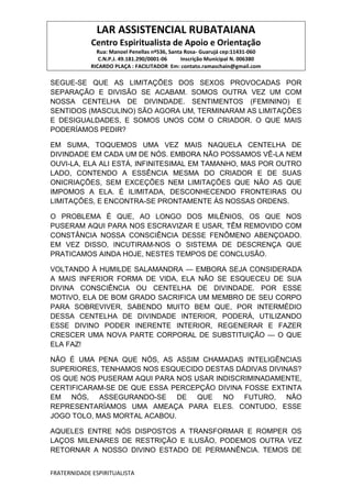 LAR ASSISTENCIAL RUBATAIANA
Centro Espiritualista de Apoio e Orientação
Rua: Manoel Penellas nº536, Santa Rosa- Guarujá cep:11431-060
C.N.P.J. 49.181.290/0001-06 Inscrição Municipal N. 006380
RICARDO PLAÇA : FACILITADOR Em: contato.ramaschain@gmail.com
FRATERNIDADE ESPIRITUALISTA
SEGUE-SE QUE AS LIMITAÇÕES DOS SEXOS PROVOCADAS POR
SEPARAÇÃO E DIVISÃO SE ACABAM. SOMOS OUTRA VEZ UM COM
NOSSA CENTELHA DE DIVINDADE. SENTIMENTOS (FEMININO) E
SENTIDOS (MASCULINO) SÃO AGORA UM, TERMINARAM AS LIMITAÇÕES
E DESIGUALDADES, E SOMOS UNOS COM O CRIADOR. O QUE MAIS
PODERÍAMOS PEDIR?
EM SUMA, TOQUEMOS UMA VEZ MAIS NAQUELA CENTELHA DE
DIVINDADE EM CADA UM DE NÓS. EMBORA NÃO POSSAMOS VÊ-LA NEM
OUVI-LA, ELA ALI ESTÁ, INFINITESIMAL EM TAMANHO, MAS POR OUTRO
LADO, CONTENDO A ESSÊNCIA MESMA DO CRIADOR E DE SUAS
ONICRIAÇÕES, SEM EXCEÇÕES NEM LIMITAÇÕES QUE NÃO AS QUE
IMPOMOS A ELA. É ILIMITADA, DESCONHECENDO FRONTEIRAS OU
LIMITAÇÕES, E ENCONTRA-SE PRONTAMENTE ÀS NOSSAS ORDENS.
O PROBLEMA É QUE, AO LONGO DOS MILÊNIOS, OS QUE NOS
PUSERAM AQUI PARA NOS ESCRAVIZAR E USAR, TÊM REMOVIDO COM
CONSTÂNCIA NOSSA CONSCIÊNCIA DESSE FENÔMENO ABENÇOADO.
EM VEZ DISSO‚ INCUTIRAM-NOS O SISTEMA DE DESCRENÇA QUE
PRATICAMOS AINDA HOJE, NESTES TEMPOS DE CONCLUSÃO.
VOLTANDO À HUMILDE SALAMANDRA — EMBORA SEJA CONSIDERADA
A MAIS INFERIOR FORMA DE VIDA, ELA NÃO SE ESQUECEU DE SUA
DIVINA CONSCIÊNCIA OU CENTELHA DE DIVINDADE. POR ESSE
MOTIVO, ELA DE BOM GRADO SACRIFICA UM MEMBRO DE SEU CORPO
PARA SOBREVIVER, SABENDO MUITO BEM QUE, POR INTERMÉDIO
DESSA CENTELHA DE DIVINDADE INTERIOR, PODERÁ, UTILIZANDO
ESSE DIVINO PODER INERENTE INTERIOR, REGENERAR E FAZER
CRESCER UMA NOVA PARTE CORPORAL DE SUBSTITUIÇÃO — O QUE
ELA FAZ!
NÃO É UMA PENA QUE NÓS, AS ASSIM CHAMADAS INTELIGÊNCIAS
SUPERIORES, TENHAMOS NOS ESQUECIDO DESTAS DÁDIVAS DIVINAS?
OS QUE NOS PUSERAM AQUI PARA NOS USAR INDISCRIMINADAMENTE,
CERTIFICARAM-SE DE QUE ESSA PERCEPÇÃO DIVINA FOSSE EXTINTA
EM NÓS, ASSEGURANDO-SE DE QUE NO FUTURO, NÃO
REPRESENTARÍAMOS UMA AMEAÇA PARA ELES. CONTUDO, ESSE
JOGO TOLO, MAS MORTAL ACABOU.
AQUELES ENTRE NÓS DISPOSTOS A TRANSFORMAR E ROMPER OS
LAÇOS MILENARES DE RESTRIÇÃO E ILUSÃO, PODEMOS OUTRA VEZ
RETORNAR A NOSSO DIVINO ESTADO DE PERMANÊNCIA. TEMOS DE
 