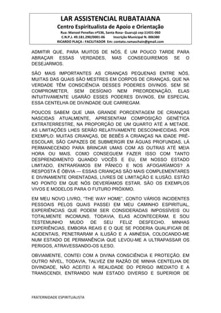 LAR ASSISTENCIAL RUBATAIANA
Centro Espiritualista de Apoio e Orientação
Rua: Manoel Penellas nº536, Santa Rosa- Guarujá cep:11431-060
C.N.P.J. 49.181.290/0001-06 Inscrição Municipal N. 006380
RICARDO PLAÇA : FACILITADOR Em: contato.ramaschain@gmail.com
FRATERNIDADE ESPIRITUALISTA
ADMITIR QUE, PARA MUITOS DE NÓS‚ É UM POUCO TARDE PARA
ABRAÇAR ESSAS VERDADES, MAS CONSEGUIREMOS SE O
DESEJARMOS.
SÃO MAIS IMPORTANTES AS CRIANÇAS PEQUENAS ENTRE NÓS,
MUITAS DAS QUAIS SÃO MESTRES EM CORPOS DE CRIANÇAS, QUE NA
VERDADE TÊM CONSCIÊNCIA DESSES PODERES DIVINOS. SEM SE
COMPROMETER, SEM DESÍGNIO NEM PREORDENAÇÃO, ELAS
INTUITIVAMENTE USARÃO ESSES PODERES DIVINOS, EM ESPECIAL
ESSA CENTELHA DE DIVINDADE QUE CARREGAM.
POUCOS SABEM QUE UMA GRANDE PORCENTAGEM DE CRIANÇAS
NASCIDAS ATUALMENTE, APRESENTAM COMPOSIÇÃO GENÉTICA
EXTRATERRESTRE, NA PROPORÇÃO DE UM QUARTO ATÉ A METADE.
AS LIMITAÇÕES LHES SERÃO RELATIVAMENTE DESCONHECIDAS. POR
EXEMPLO: MUITAS CRIANÇAS, DE BEBÊS A CRIANÇAS NA IDADE PRÉ-
ESCOLAR, SÃO CAPAZES DE SUBMERGIR EM ÁGUAS PROFUNDAS, LÁ
PERMANECENDO PARA BRINCAR UMAS COM AS OUTRAS ATÉ MEIA
HORA OU MAIS. COMO CONSEGUEM FAZER ISSO COM TANTO
DESPRENDIMENTO QUANDO VOCÊS E EU, EM NOSSO ESTADO
LIMITADO, ENTRARÍAMOS EM PÂNICO E NOS AFOGARÍAMOS? A
RESPOSTA É ÓBVIA — ESSAS CRIANÇAS SÃO MAIS COMPLEMENTARES
E DIVINAMENTE ORIENTADAS, LIVRES DE LIMITAÇÃO E ILUSÃO. ESTÃO
NO PONTO EM QUE NÓS DEVERÍAMOS ESTAR. SÃO OS EXEMPLOS
VIVOS E MODELOS PARA O FUTURO PRÓXIMO.
EM MEU NOVO LIVRO, “THE WAY HOME”, CONTO VÁRIOS INCIDENTES
PESSOAIS PELOS QUAIS PASSEI EM MEU CAMINHO ESPIRITUAL,
EXPERIÊNCIAS QUE PODEM SER CONSIDERADAS IMPOSSÍVEIS OU
TOTALMENTE INCOMUNS. TODAVIA, ELAS ACONTECERAM, E SOU
TESTEMUNHO MUDO DE SEU FELIZ DESFECHO. MINHAS
EXPERIÊNCIAS, EMBORA REAIS E O QUE SE PODERIA QUALIFICAR DE
ACIDENTAIS, PENETRARAM A ILUSÃO E A AMNÉSIA‚ COLOCANDO-ME
NUM ESTADO DE PERMANÊNCIA QUE LEVOU-ME A ULTRAPASSAR OS
PERIGOS, ATRAVESSANDO-OS ILESO.
OBVIAMENTE, CONTEI COM A DIVINA CONSCIÊNCIA E PROTEÇÃO. EM
OUTRO NÍVEL, TODAVIA, TALVEZ EM RAZÃO DE MINHA CENTELHA DE
DIVINDADE, NÃO ACEITEI A REALIDADE DO PERIGO IMEDIATO E A
TRANSCENDI, ENTRANDO NUM ESTADO DIVERSO E SUPERIOR DE
 
