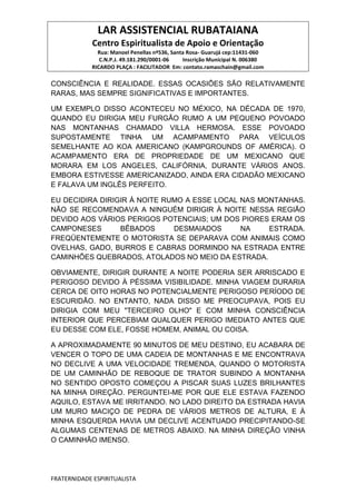 LAR ASSISTENCIAL RUBATAIANA
Centro Espiritualista de Apoio e Orientação
Rua: Manoel Penellas nº536, Santa Rosa- Guarujá cep:11431-060
C.N.P.J. 49.181.290/0001-06 Inscrição Municipal N. 006380
RICARDO PLAÇA : FACILITADOR Em: contato.ramaschain@gmail.com
FRATERNIDADE ESPIRITUALISTA
CONSCIÊNCIA E REALIDADE. ESSAS OCASIÕES SÃO RELATIVAMENTE
RARAS, MAS SEMPRE SIGNIFICATIVAS E IMPORTANTES.
UM EXEMPLO DISSO ACONTECEU NO MÉXICO, NA DÉCADA DE 1970,
QUANDO EU DIRIGIA MEU FURGÃO RUMO A UM PEQUENO POVOADO
NAS MONTANHAS CHAMADO VILLA HERMOSA. ESSE POVOADO
SUPOSTAMENTE TINHA UM ACAMPAMENTO PARA VEÍCULOS
SEMELHANTE AO KOA AMERICANO (KAMPGROUNDS OF AMÉRICA). O
ACAMPAMENTO ERA DE PROPRIEDADE DE UM MEXICANO QUE
MORARA EM LOS ANGELES, CALIFÓRNIA, DURANTE VÁRIOS ANOS.
EMBORA ESTIVESSE AMERICANIZADO, AINDA ERA CIDADÃO MEXICANO
E FALAVA UM INGLÊS PERFEITO.
EU DECIDIRA DIRIGIR À NOITE RUMO A ESSE LOCAL NAS MONTANHAS.
NÃO SE RECOMENDAVA A NINGUÉM DIRIGIR À NOITE NESSA REGIÃO
DEVIDO AOS VÁRIOS PERIGOS POTENCIAIS; UM DOS PIORES ERAM OS
CAMPONESES BÊBADOS DESMAIADOS NA ESTRADA.
FREQÜENTEMENTE O MOTORISTA SE DEPARAVA COM ANIMAIS COMO
OVELHAS, GADO, BURROS E CABRAS DORMINDO NA ESTRADA ENTRE
CAMINHÕES QUEBRADOS, ATOLADOS NO MEIO DA ESTRADA.
OBVIAMENTE, DIRIGIR DURANTE A NOITE PODERIA SER ARRISCADO E
PERIGOSO DEVIDO À PÉSSIMA VISIBILIDADE. MINHA VIAGEM DURARIA
CERCA DE OITO HORAS NO POTENCIALMENTE PERIGOSO PERÍODO DE
ESCURIDÃO. NO ENTANTO, NADA DISSO ME PREOCUPAVA, POIS EU
DIRIGIA COM MEU "TERCEIRO OLHO" E COM MINHA CONSCIÊNCIA
INTERIOR QUE PERCEBIAM QUALQUER PERIGO IMEDIATO ANTES QUE
EU DESSE COM ELE, FOSSE HOMEM, ANIMAL OU COISA.
A APROXIMADAMENTE 90 MINUTOS DE MEU DESTINO, EU ACABARA DE
VENCER O TOPO DE UMA CADEIA DE MONTANHAS E ME ENCONTRAVA
NO DECLIVE A UMA VELOCIDADE TREMENDA, QUANDO O MOTORISTA
DE UM CAMINHÃO DE REBOQUE DE TRATOR SUBINDO A MONTANHA
NO SENTIDO OPOSTO COMEÇOU A PISCAR SUAS LUZES BRILHANTES
NA MINHA DIREÇÃO. PERGUNTEI-ME POR QUE ELE ESTAVA FAZENDO
AQUILO, ESTAVA ME IRRITANDO. NO LADO DIREITO DA ESTRADA HAVIA
UM MURO MACIÇO DE PEDRA DE VÁRIOS METROS DE ALTURA, E À
MINHA ESQUERDA HAVIA UM DECLIVE ACENTUADO PRECIPITANDO-SE
ALGUMAS CENTENAS DE METROS ABAIXO. NA MINHA DIREÇÃO VINHA
O CAMINHÃO IMENSO.
 