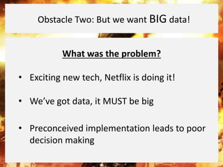 What was the problem?
• Exciting new tech, Netflix is doing it!
• We’ve got data, it MUST be big
• Preconceived implementation leads to poor
decision making
Obstacle Two: But we want BIG data!
 