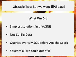 What We Did
• Simplest solution first (YAGNI)
• Not-So-Big Data
• Queries over My SQL before Apache Spark
• Squeeze all we could out of R
Obstacle Two: But we want BIG data!
 
