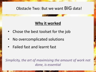 Why it worked
• Chose the best toolset for the job
• No overcomplicated solutions
• Failed fast and learnt fast
Simplicity, the art of maximising the amount of work not
done, is essential
Obstacle Two: But we want BIG data!
 