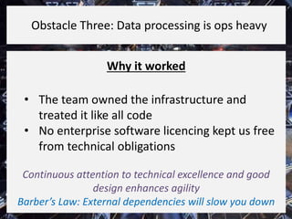 Why it worked
• The team owned the infrastructure and
treated it like all code
• No enterprise software licencing kept us free
from technical obligations
Continuous attention to technical excellence and good
design enhances agility
Barber’s Law: External dependencies will slow you down
Obstacle Three: Data processing is ops heavy
 