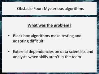 What was the problem?
• Black box algorithms make testing and
adapting difficult
• External dependencies on data scientists and
analysts when skills aren’t in the team
Obstacle Four: Mysterious algorithms
 