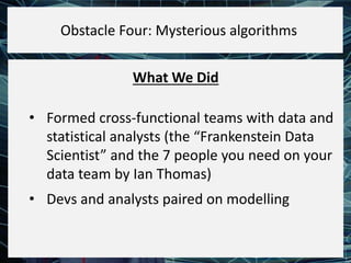 What We Did
• Formed cross-functional teams with data and
statistical analysts (the “Frankenstein Data
Scientist” and the 7 people you need on your
data team by Ian Thomas)
• Devs and analysts paired on modelling
Obstacle Four: Mysterious algorithms
 