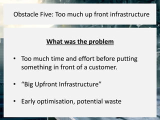 What was the problem
• Too much time and effort before putting
something in front of a customer.
• “Big Upfront Infrastructure”
• Early optimisation, potential waste
Obstacle Five: Too much up front infrastructure
 
