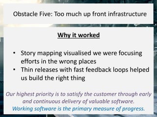 Why it worked
• Story mapping visualised we were focusing
efforts in the wrong places
• Thin releases with fast feedback loops helped
us build the right thing
Our highest priority is to satisfy the customer through early
and continuous delivery of valuable software.
Working software is the primary measure of progress.
Obstacle Five: Too much up front infrastructure
 