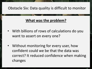 What was the problem?
• With billions of rows of calculations do you
want to assert on every one?
• Without monitoring for every user, how
confident could we be that the data was
correct? It reduced confidence when making
changes
Obstacle Six: Data quality is difficult to monitor
 