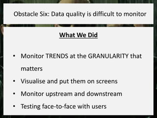 What We Did
• Monitor TRENDS at the GRANULARITY that
matters
• Visualise and put them on screens
• Monitor upstream and downstream
• Testing face-to-face with users
Obstacle Six: Data quality is difficult to monitor
 