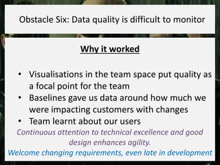 Why it worked
• Visualisations in the team space put quality as
a focal point for the team
• Baselines gave us data around how much we
were impacting customers with changes
• Team learnt about our users
Continuous attention to technical excellence and good
design enhances agility.
Welcome changing requirements, even late in development
Obstacle Six: Data quality is difficult to monitor
 