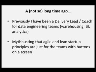 A (not so) long time ago…
• Previously I have been a Delivery Lead / Coach
for data engineering teams (warehousing, BI,
analytics)
• Mythbusting that agile and lean startup
principles are just for the teams with buttons
on a screen
 