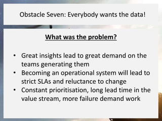 What was the problem?
• Great insights lead to great demand on the
teams generating them
• Becoming an operational system will lead to
strict SLAs and reluctance to change
• Constant prioritisation, long lead time in the
value stream, more failure demand work
Obstacle Seven: Everybody wants the data!
 