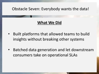 What We Did
• Built platforms that allowed teams to build
insights without breaking other systems
• Batched data generation and let downstream
consumers take on operational SLAs
Obstacle Seven: Everybody wants the data!
 