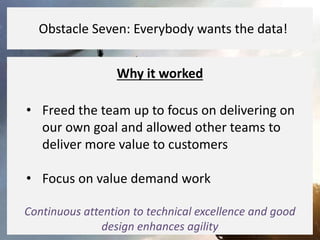 Why it worked
• Freed the team up to focus on delivering on
our own goal and allowed other teams to
deliver more value to customers
• Focus on value demand work
Continuous attention to technical excellence and good
design enhances agility
Obstacle Seven: Everybody wants the data!
 