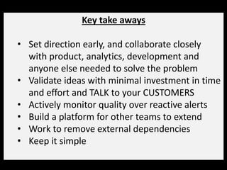 Key take aways
• Set direction early, and collaborate closely
with product, analytics, development and
anyone else needed to solve the problem
• Validate ideas with minimal investment in time
and effort and TALK to your CUSTOMERS
• Actively monitor quality over reactive alerts
• Build a platform for other teams to extend
• Work to remove external dependencies
• Keep it simple
 