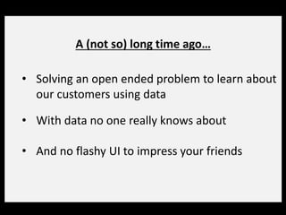 A (not so) long time ago…
• Solving an open ended problem to learn about
our customers using data
• With data no one really knows about
• And no flashy UI to impress your friends
 