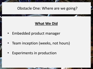 What We Did
• Embedded product manager
• Team inception (weeks, not hours)
• Experiments in production
Obstacle One: Where are we going?
 