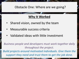 Why It Worked
• Shared vision, owned by the team
• Measurable success criteria
• Validated ideas with little investment
Business people and developers must work together daily
throughout the project.
Build projects around motivated individuals. Give them the
support they need and trust them to get the job done.
Obstacle One: Where are we going?
 