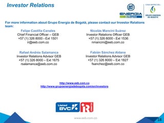 Investor Relations
For more information about Grupo Energía de Bogotá, please contact our Investor Relations
team:
http://www.eeb.com.co
http://www.grupoenergiadebogota.com/en/investors
Fabián Sánchez Aldana
Investor Relations Advisor GEB
+57 (1) 326 8000 – Ext 1827
fsanchez@eeb.com.co
Nicolás Mancini Suárez
Investor Relations Officer GEB
+57 (1) 326 8000 - Ext 1536
nmancini@eeb.com.co
Rafael Andrés Salamanca
Investor Relations Advisor GEB
+57 (1) 326 8000 – Ext 1675
rsalamanca@eeb.com.co
Felipe Castilla Canales
Chief Financial Officer – GEB
+57 (1) 326 8000 - Ext 1501
ir@eeb.com.co
18
 