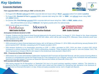  On August 22th, Moody’s affirmed the EEB’s corporate debt and issuer rating in ‘Baa3‘, upgraded outlook from stable to positive
 On August 28th, Standard & Poor’s upgraded EEB’s corporate debt rating from ‘BB+’ to ‘BBB-’, and affirmed issuer rating ‘BBB-’
with stable Outlook.
 On October 28th, Fitch Ratings upgraded EEB’s corporate debt and issuer rating from ‘BBB-‘ to ‘BBB’, stable outlook.
 Also affirmed EEB’s local rating at ‘AAA(col)’, the highest possible within the national scale.
 EEB’s current ratings are as follows:
Baa3 Positive OutlookBBB Stable Outlook BBB- Stable Outlook
Fitch upgraded EEB’s credit rating to ‘BBB’ on Oct 28, 2014
Key Updates
5
Corporate Highligths
Dividends declared by EEB
 EEB conducted an interim financial statements closing, with cut off date as of October 31, 2014. EEB’s net profit during January-October 2014
period reached COP 1.98 trillion, exceeding by 63.7% results recorded in 2013.
 EEB declared dividends to its shareholders amounting to COP 1.1 trillion, equivalent to COP 119.91 per share, of which COP 105.26
correspond to ordinary dividends and COP 14.64 to extraordinary dividends. These dividends will be paid on June and October, 2015. The
above represents an increase of 86.4% with respect to the dividend per share decreed in March 2014.
EEB – Financiera de Desarrollo Nacional
 EEB entered into an Inter-administrative Collaboration Agreement with Financiera de Desarrollo Nacional, with the purpose of joining efforts to
structure in a comprehensive manner the Project known as “First Underground Line in Bogota” pursuant to the Framework Inter-administrative
Agreement executed between Financiera de Desarrollo Nacional and Instituto de Desarrollo Urbano IDU.
Anticipated dividends declared to EEB
 Emgesa, Codensa and Gas Natural closed financial statements for the period January 1 to August 31, 2014. Based on this, these companies
declared dividends to EEB for an amount of COP 607,405 million, which will be paid during 2015. Otherwise, these dividends would have
been declared on the 1Q 2015.
EEB awarded with Best IR Practices
 EEB having received the IR Recognition on September 2nd due to its sound practices regarding investors’ relations. This distinction is
granted by the BVC to companies trading in the public stock market and that outstand for maintaining high standards in the disclosure of
financial and non-financial information in a clear, timely and easily accessible manner, both in English and Spanish.
 