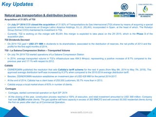 Key Updates
Calidda
 OSINERGMIN published the resolution that sets Calidda’s tariff scheme for the next 4 years (from May 8th, 2014 to May 7th, 2018). The
approved average distribution tariff was increased by 6.37% when compared to the 2010-2014 average distribution tariff.
 Besides, OSINERGMIN resolution establishes an investment plan of USD 428 MM for the period 2014-2017.
 At the end of 2014, Cálidda has a client base of 255,000 customers, 55.7% more than in 2013.
 Calidda enjoys a local market share of 83% in number of clients.
Contugas
 Contugas, started commercial operation on April 30th 2014
 At the closing of the year, construction process reached a 100% of execution, and total investment amounted to USD 368 million. Company
had over 29,200 enable clients. The gas pipeline will have capacity in excess of 300 MMCFD and will connect 50,000 residential clients during
the first six years after start up of Commercial Operation.
7
Acquisition of 31.92% of TGI
 On July 2nd 2014 EEB closed the acquisition of 31.92% of Transportadora de Gas Internacional (TGI) shares by means of acquiring a special
purpose vehicle Inversiones en Energia Latino America Holdings, S.L.U. (IELAH), incorporated in Spain, at the head of which, The Rohatyn
Group (former CVCI) maintained its investment in TGI.
 Currently, TGI is working on the merger with IELAH; this merger is expected to take place on the 2H 2015, which is the Phase 3 of the
acquisition plan.
Natural gas transportation & distribution business
TGI Dividends Decreed
 On 2014 TGI paid ~ USD 271 MM in dividends to its shareholders, associated to the distribution of reserves, the net profits of 2013 and the
profits for the first eight months of 2014.
TGI - La Sabana Compression Station – Transported Volume
 On July 7th 2014 TGI started operations of La Sabana Compression Station
 In 2014, average transported volume in TGI’s infrastructure was 494.5 Mmpcd, representing a positive increase of 8.7% compared to the
previous year and 17.1% with respect to 2012.
 