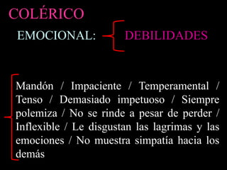 EMOCIONAL:
COLÉRICO
Mandón / Impaciente / Temperamental /
Tenso / Demasiado impetuoso / Siempre
polemiza / No se rinde a pesar de perder /
Inflexible / Le disgustan las lagrimas y las
emociones / No muestra simpatía hacia los
demás
DEBILIDADES
 