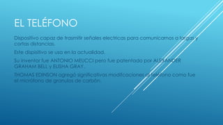 EL TELÉFONO 
Dispositivo capaz de trasmitir señales electricas para comunicarnos a largas y 
cortas distancias. 
Este dispisitivo se usa en la actualidad. 
Su inventor fue ANTONIO MEUCCI pero fue patentado por ALEXANDER 
GRAHAM BELL y ELISHA GRAY. 
THOMAS EDINSON agregó significativas modifcaciones al teléfono como fue 
el micrófono de granulos de carbón. 
 