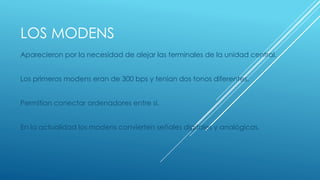 LOS MODENS 
Aparecieron por la necesidad de alejar las terminales de la unidad central. 
Los primeros modens eran de 300 bps y tenian dos tonos diferentes. 
Permitian conectar ordenadores entre si. 
En la actualidad los modens convierten señales digitales y analógicas. 
 