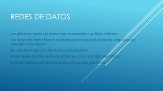 REDES DE DATOS 
Las primeras redes de datos fueron creadas con fines militares. 
Las redes de datos fueron creadas por la necesidad de las empresas en 
transferir información. 
Se creo las trasmisión de datos por paquetes. 
En las redes de trasmisión de datos se cobra por bits trasmitidos. 
Una desventaja era qué los paquetes podian perderse. 
 