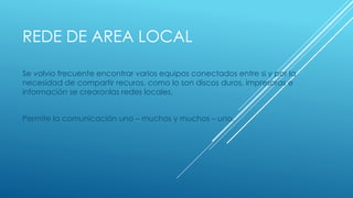 REDE DE AREA LOCAL 
Se volvio frecuente encontrar varios equipos conectados entre si y por la 
necesidad de compartir recuros, como lo son discos duros, impresoras e 
información se crearonlas redes locales. 
Permite la comunicación uno – muchos y muchos – uno. 
 
