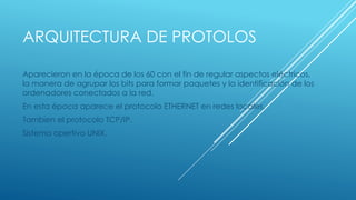 ARQUITECTURA DE PROTOLOS 
Aparecieron en la época de los 60 con el fin de regular aspectos eléctricos, 
la manera de agrupar los bits para formar paquetes y la identificación de los 
ordenadores conectados a la red. 
En esta época aparece el protocolo ETHERNET en redes locales. 
Tambien el protocolo TCP/IP. 
Sistema opertivo UNIX. 
 