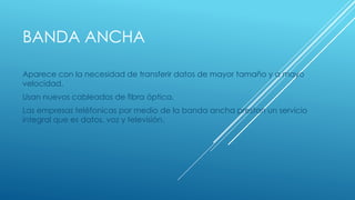 BANDA ANCHA 
Aparece con la necesidad de transferir datos de mayor tamaño y a mayo 
velocidad. 
Usan nuevos cableados de fibra óptica. 
Las empresas teléfonicas por medio de la banda ancha prestan un servicio 
integral que es datos, voz y televisión. 
 