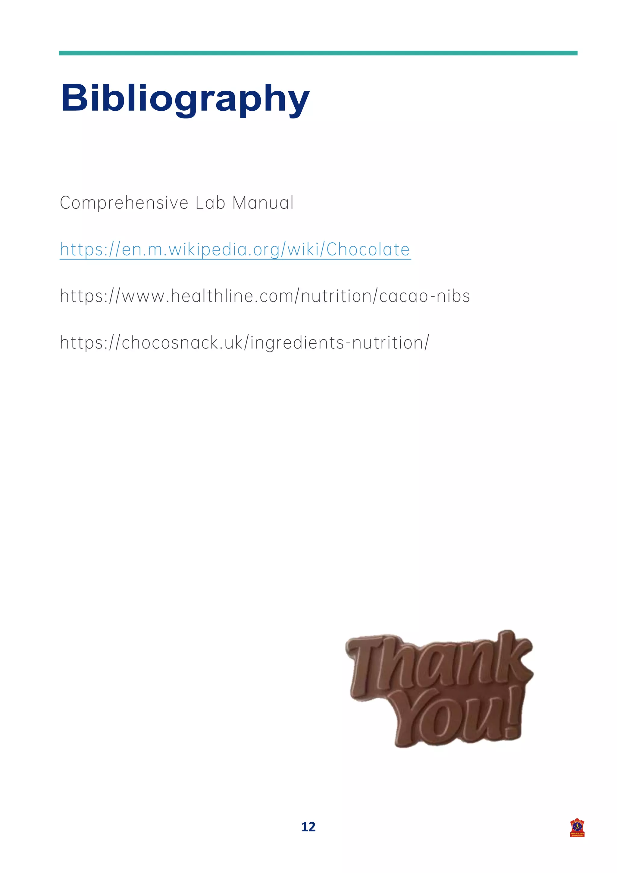 12
Bibliography
Comprehensive Lab Manual
https://en.m.wikipedia.org/wiki/Chocolate
https://www.healthline.com/nutrition/cacao-nibs
https://chocosnack.uk/ingredients-nutrition/
 