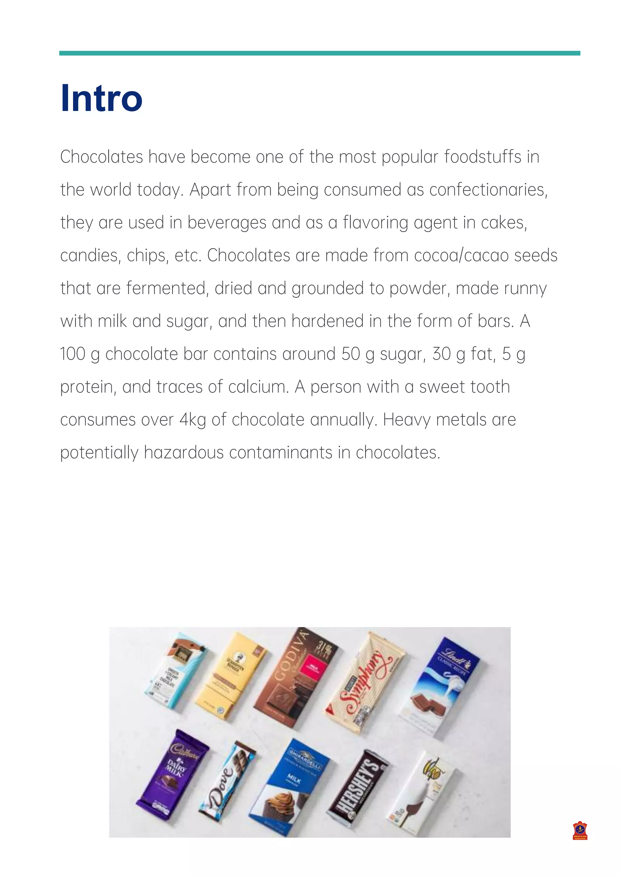 6
Intro
Chocolates have become one of the most popular foodstuffs in
the world today. Apart from being consumed as confectionaries,
they are used in beverages and as a flavoring agent in cakes,
candies, chips, etc. Chocolates are made from cocoa/cacao seeds
that are fermented, dried and grounded to powder, made runny
with milk and sugar, and then hardened in the form of bars. A
100 g chocolate bar contains around 50 g sugar, 30 g fat, 5 g
protein, and traces of calcium. A person with a sweet tooth
consumes over 4kg of chocolate annually. Heavy metals are
potentially hazardous contaminants in chocolates.
 
